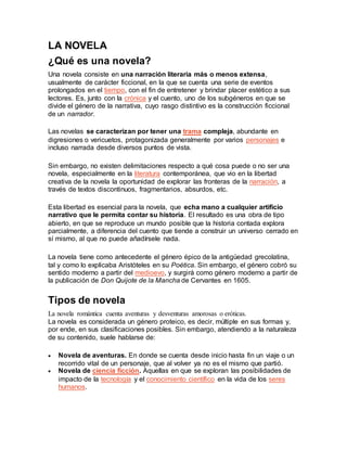 LA NOVELA
¿Qué es una novela?
Una novela consiste en una narración literaria más o menos extensa,
usualmente de carácter ficcional, en la que se cuenta una serie de eventos
prolongados en el tiempo, con el fin de entretener y brindar placer estético a sus
lectores. Es, junto con la crónica y el cuento, uno de los subgéneros en que se
divide el género de la narrativa, cuyo rasgo distintivo es la construcción ficcional
de un narrador.
Las novelas se caracterizan por tener una trama compleja, abundante en
digresiones o vericuetos, protagonizada generalmente por varios personajes e
incluso narrada desde diversos puntos de vista.
Sin embargo, no existen delimitaciones respecto a qué cosa puede o no ser una
novela, especialmente en la literatura contemporánea, que vio en la libertad
creativa de la novela la oportunidad de explorar las fronteras de la narración, a
través de textos discontinuos, fragmentarios, absurdos, etc.
Esta libertad es esencial para la novela, que echa mano a cualquier artificio
narrativo que le permita contar su historia. El resultado es una obra de tipo
abierto, en que se reproduce un mundo posible que la historia contada explora
parcialmente, a diferencia del cuento que tiende a construir un universo cerrado en
sí mismo, al que no puede añadírsele nada.
La novela tiene como antecedente el género épico de la antigüedad grecolatina,
tal y como lo explicaba Aristóteles en su Poética. Sin embargo, el género cobró su
sentido moderno a partir del medioevo, y surgirá como género moderno a partir de
la publicación de Don Quijote de la Mancha de Cervantes en 1605.
Tipos de novela
La novela romántica cuenta aventuras y desventuras amorosas o eróticas.
La novela es considerada un género proteico, es decir, múltiple en sus formas y,
por ende, en sus clasificaciones posibles. Sin embargo, atendiendo a la naturaleza
de su contenido, suele hablarse de:
 Novela de aventuras. En donde se cuenta desde inicio hasta fin un viaje o un
recorrido vital de un personaje, que al volver ya no es el mismo que partió.
 Novela de ciencia ficción. Aquellas en que se exploran las posibilidades de
impacto de la tecnología y el conocimiento científico en la vida de los seres
humanos.
 