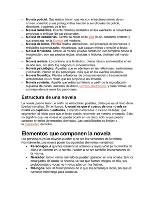  Novela policial. Sus relatos tienen que ver con el esclarecimiento de un
crimen cometido y sus protagonistas tienden a ser oficiales de policía,
detectives o agentes de la ley.
 Novela romántica. Cuenta historias centradas en las aventuras o desventuras
amorosas o eróticas de sus personajes.
 Novela de caballerías. Centra su relato en la vida de un caballero andante y
sus aventuras en la Europa del medievo.
 Novela de terror. Plantea relatos aterradores, con presencia de monstruos y
entidades sobrenaturales misteriosas, que causan miedo o tensión al lector.
 Novela fantástica. Ofrece un mundo posible construido por completo desde la
imaginación, con sus propias reglas, criaturas e historia, distintas del mundo
real.
 Novela realista. Lo contrario a la fantástica, ofrece relatos ambientados en el
mundo real, sin atributos mágicos ni sobrenaturales.
 Novela psicológica. Aquellas que se adentran en las reflexiones, sentimientos
y el mundo interior de los personajes, más que en los eventos ocurridos.
 Novela filosófica. Plantea reflexiones de orden existencial o trascendental
ambientadas en un relato que las propicia o las fomenta.
 Novela epistolar. Aquella que relata su historia a partir de la reproducción
supuesta de cartas, entradas de diario, correos electrónicos y otras formas de
correspondencia entre los personajes.
Estructura de una novela
La novela puede tener un sinfín de estructuras posibles, dado que es el reino de la
libertad narrativa. Sin embargo, lo usual es que el cuerpo de una novela se
divida en capítulos o entradas, a mendo numeradas o incluso tituladas, que
segmentan el relato para que el lector pueda recorrerlo de manera ordenada. Esto
no significa que una novela no pueda ocurrir en un único acto, o que pueda
contarse en miles de entradas diminutas. Las posibilidades se limitan a
la creatividad del autor.
Elementos que componen la novela
Los personajes en las novelas pueden o no ser los narradores de la misma.
Normalmente, una novela posee los siguientes elementos narrativos:
 Personajes. A quienes ocurren las acciones y cuyas vidas (o momentos de
ellas) se cuentan en la novela. Pueden o no ser también los narradores de
la misma.
 Narrador. Uno o varios narradores pueden aparecer en una novela. Son los
encargados de contar la historia, ya sea que fueron testigos de ella, sus
protagonistas o voces no involucradas con los hechos.
 Diálogos. Son las trascripciones de lo que los personajes dicen, sin que el
narrador intervenga para contarlas.
 