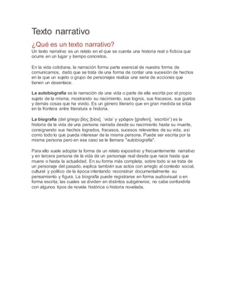 Texto narrativo
¿Qué es un texto narrativo?
Un texto narrativo es un relato en el que se cuenta una historia real o ficticia que
ocurre en un lugar y tiempo concretos.
En la vida cotidiana, la narración forma parte esencial de nuestra forma de
comunicarnos, dado que se trata de una forma de contar una sucesión de hechos
en la que un sujeto o grupo de personajes realiza una serie de acciones que
tienen un desenlace.
La autobiografía es la narración de una vida o parte de ella escrita por el propio
sujeto de la misma, mostrando su nacimiento, sus logros, sus fracasos, sus gustos
y demás cosas que ha vivido. Es un género literario que en gran medida se sitúa
en la frontera entre literatura e historia.
La biografía (del griego βίος [bíos], ‘vida’ y γρᾶφειν [grafein], ‘escribir’) es la
historia de la vida de una persona narrada desde su nacimiento hasta su muerte,
consignando sus hechos logrados, fracasos, sucesos relevantes de su vida, así
como todo lo que pueda interesar de la misma persona. Puede ser escrita por la
misma persona pero en ese caso se le llamara "autobiografía".
Para ello suele adoptar la forma de un relato expositivo y frecuentemente narrativo
y en tercera persona de la vida de un personaje real desde que nace hasta que
muere o hasta la actualidad. En su forma más completa, sobre todo si se trata de
un personaje del pasado, explica también sus actos con arreglo al contexto social,
cultural y político de la época intentando reconstruir documentalmente su
pensamiento y figura. La biografía puede registrarse en forma audiovisual o en
forma escrita; las cuales se dividen en distintos subgéneros; no cabe confundirla
con algunos tipos de novela histórica o historia novelada.
 