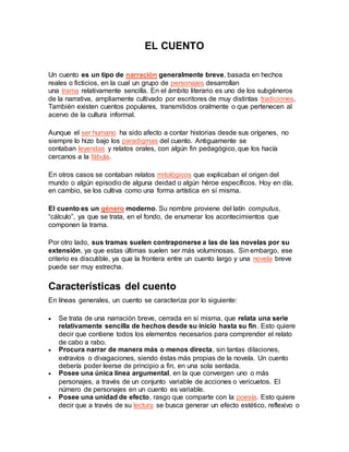 EL CUENTO
Un cuento es un tipo de narración generalmente breve, basada en hechos
reales o ficticios, en la cual un grupo de personajes desarrollan
una trama relativamente sencilla. En el ámbito literario es uno de los subgéneros
de la narrativa, ampliamente cultivado por escritores de muy distintas tradiciones.
También existen cuentos populares, transmitidos oralmente o que pertenecen al
acervo de la cultura informal.
Aunque el ser humano ha sido afecto a contar historias desde sus orígenes, no
siempre lo hizo bajo los paradigmas del cuento. Antiguamente se
contaban leyendas y relatos orales, con algún fin pedagógico, que los hacía
cercanos a la fábula.
En otros casos se contaban relatos mitológicos que explicaban el origen del
mundo o algún episodio de alguna deidad o algún héroe específicos. Hoy en día,
en cambio, se los cultiva como una forma artística en sí misma.
El cuento es un género moderno. Su nombre proviene del latín computus,
“cálculo”, ya que se trata, en el fondo, de enumerar los acontecimientos que
componen la trama.
Por otro lado, sus tramas suelen contraponerse a las de las novelas por su
extensión, ya que estas últimas suelen ser más voluminosas. Sin embargo, ese
criterio es discutible, ya que la frontera entre un cuento largo y una novela breve
puede ser muy estrecha.
Características del cuento
En líneas generales, un cuento se caracteriza por lo siguiente:
 Se trata de una narración breve, cerrada en sí misma, que relata una serie
relativamente sencilla de hechos desde su inicio hasta su fin. Esto quiere
decir que contiene todos los elementos necesarios para comprender el relato
de cabo a rabo.
 Procura narrar de manera más o menos directa, sin tantas dilaciones,
extravíos o divagaciones, siendo éstas más propias de la novela. Un cuento
debería poder leerse de principio a fin, en una sola sentada.
 Posee una única línea argumental, en la que convergen uno o más
personajes, a través de un conjunto variable de acciones o vericuetos. El
número de personajes en un cuento es variable.
 Posee una unidad de efecto, rasgo que comparte con la poesía. Esto quiere
decir que a través de su lectura se busca generar un efecto estético, reflexivo o
 