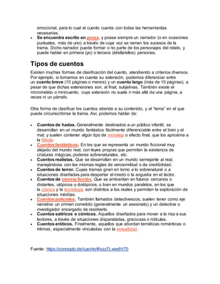 emocional, para lo cual el cuento cuenta con todas las herramientas
necesarias.
 Se encuentra escrito en prosa, y posee siempre un narrador (o en ocasiones
puntuales, más de uno) a través de cuya voz se narran los sucesos de la
trama. Dicho narrador puede formar o no parte de los personajes del relato, y
puede hablar en primera (yo) o tercera (él/ella/ellos) personas.
Tipos de cuentos
Existen muchas formas de clasificación del cuento, atendiendo a criterios diversos.
Por ejemplo, si tomamos en cuenta su extensión, podemos diferenciar entre
un cuento breve (10 páginas o menos) y un cuento largo (más de 10 páginas), a
pesar de que dichas extensiones son, al final, subjetivas. También existe el
microrrelato o minicuento, cuya extensión no suele ir más allá de una página, a
veces ni un párrafo.
Otra forma de clasificar los cuentos atiende a su contenido, y al “tema” en el que
puede circunscribirse la trama. Así, podemos hablar de:
 Cuentos de hadas. Generalmente destinados a un público infantil, se
desarrollan en un mundo fantástico fácilmente diferenciable entre el bien y el
mal, y suelen contener algún tipo de moraleja o efecto final, que los aproxima a
la fábula.
 Cuentos fantásticos. En los que se representa un mundo ficcional muy
alejado del mundo real, con leyes propias que permiten la existencia de
criaturas mágicas, poderes sobrenaturales, etc.
 Cuentos realistas. Que se desarrollan en un mundo semejante al real,
manejándose con las mismas reglas de verosimilitud o de credibilidad.
 Cuentos de terror. Cuyas tramas giran en torno a lo sobrenatural o a
situaciones diseñadas para despertar el miedo o la angustia en el lector.
 Cuentos de ciencia ficción. Que se ambientan en futuros cercanos o
distantes, utópicos o distópicos, o bien en mundos paralelos, en los que
la ciencia y la tecnología son distintos a los reales y permiten la exploración de
situaciones inéditas.
 Cuentos policiales. También llamados detectivescos, suelen tener como eje
narrativo un crimen cometido (generalmente un asesinato) y un detective o
investigador encargado de resolverlo.
 Cuentos satíricos o cómicos. Aquellos diseñados para mover a la risa a sus
lectores, a través de situaciones disparatadas, graciosas o ridículas.
 Cuentos eróticos. Finalmente, aquellos que abordan temáticas románticas o
íntimas, especialmente vinculadas con la sexualidad.
Fuente: https://concepto.de/cuento/#ixzz7Lvee6hT0
 