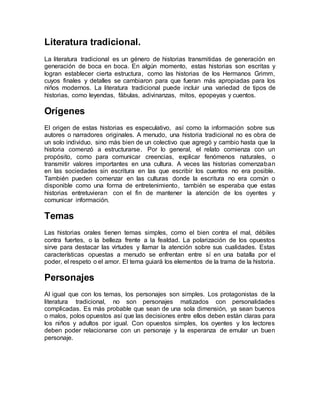 Literatura tradicional.
La literatura tradicional es un género de historias transmitidas de generación en
generación de boca en boca. En algún momento, estas historias son escritas y
logran establecer cierta estructura, como las historias de los Hermanos Grimm,
cuyos finales y detalles se cambiaron para que fueran más apropiadas para los
niños modernos. La literatura tradicional puede incluir una variedad de tipos de
historias, como leyendas, fábulas, adivinanzas, mitos, epopeyas y cuentos.
Orígenes
El origen de estas historias es especulativo, así como la información sobre sus
autores o narradores originales. A menudo, una historia tradicional no es obra de
un solo individuo, sino más bien de un colectivo que agregó y cambio hasta que la
historia comenzó a estructurarse. Por lo general, el relato comienza con un
propósito, como para comunicar creencias, explicar fenómenos naturales, o
transmitir valores importantes en una cultura. A veces las historias comenzaban
en las sociedades sin escritura en las que escribir los cuentos no era posible.
También pueden comenzar en las culturas donde la escritura no era común o
disponible como una forma de entretenimiento, también se esperaba que estas
historias entretuvieran con el fin de mantener la atención de los oyentes y
comunicar información.
Temas
Las historias orales tienen temas simples, como el bien contra el mal, débiles
contra fuertes, o la belleza frente a la fealdad. La polarización de los opuestos
sirve para destacar las virtudes y llamar la atención sobre sus cualidades. Estas
características opuestas a menudo se enfrentan entre sí en una batalla por el
poder, el respeto o el amor. El tema guiará los elementos de la trama de la historia.
Personajes
Al igual que con los temas, los personajes son simples. Los protagonistas de la
literatura tradicional, no son personajes matizados con personalidades
complicadas. Es más probable que sean de una sola dimensión, ya sean buenos
o malos, polos opuestos así que las decisiones entre ellos deben están claras para
los niños y adultos por igual. Con opuestos simples, los oyentes y los lectores
deben poder relacionarse con un personaje y la esperanza de emular un buen
personaje.
 