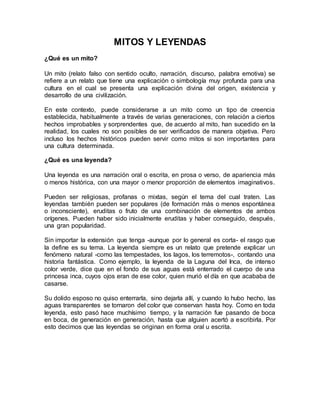 MITOS Y LEYENDAS
¿Qué es un mito?
Un mito (relato falso con sentido oculto, narración, discurso, palabra emotiva) se
refiere a un relato que tiene una explicación o simbología muy profunda para una
cultura en el cual se presenta una explicación divina del origen, existencia y
desarrollo de una civilización.
En este contexto, puede considerarse a un mito como un tipo de creencia
establecida, habitualmente a través de varias generaciones, con relación a ciertos
hechos improbables y sorprendentes que, de acuerdo al mito, han sucedido en la
realidad, los cuales no son posibles de ser verificados de manera objetiva. Pero
incluso los hechos históricos pueden servir como mitos si son importantes para
una cultura determinada.
¿Qué es una leyenda?
Una leyenda es una narración oral o escrita, en prosa o verso, de apariencia más
o menos histórica, con una mayor o menor proporción de elementos imaginativos.
Pueden ser religiosas, profanas o mixtas, según el tema del cual traten. Las
leyendas también pueden ser populares (de formación más o menos espontánea
o inconsciente), eruditas o fruto de una combinación de elementos de ambos
orígenes. Pueden haber sido inicialmente eruditas y haber conseguido, después,
una gran popularidad.
Sin importar la extensión que tenga -aunque por lo general es corta- el rasgo que
la define es su tema. La leyenda siempre es un relato que pretende explicar un
fenómeno natural -como las tempestades, los lagos, los terremotos-, contando una
historia fantástica. Como ejemplo, la leyenda de la Laguna del Inca, de intenso
color verde, dice que en el fondo de sus aguas está enterrado el cuerpo de una
princesa inca, cuyos ojos eran de ese color, quien murió el día en que acababa de
casarse.
Su dolido esposo no quiso enterrarla, sino dejarla allí, y cuando lo hubo hecho, las
aguas transparentes se tornaron del color que conservan hasta hoy. Como en toda
leyenda, esto pasó hace muchísimo tiempo, y la narración fue pasando de boca
en boca, de generación en generación, hasta que alguien acertó a escribirla. Por
esto decimos que las leyendas se originan en forma oral u escrita.
 