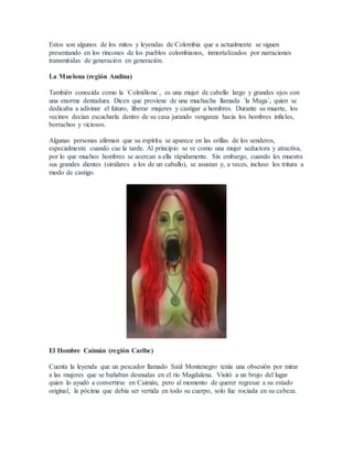 Estos son algunos de los mitos y leyendas de Colombia que a actualmente se siguen
presentando en los rincones de los pueblos colombianos, inmortalizados por narraciones
transmitidas de generación en generación.
La Muelona (región Andina)
También conocida como la ´Colmillona´, es una mujer de cabello largo y grandes ojos con
una enorme dentadura. Dicen que proviene de una muchacha llamada ´la Maga´, quien se
dedicaba a adivinar el futuro, liberar mujeres y castigar a hombres. Durante su muerte, los
vecinos decían escucharla dentro de su casa jurando venganza hacia los hombres infieles,
borrachos y viciosos.
Algunas personas afirman que su espíritu se aparece en las orillas de los senderos,
especialmente cuando cae la tarde. Al principio se ve como una mujer seductora y atractiva,
por lo que muchos hombres se acercan a ella rápidamente. Sin embargo, cuando les muestra
sus grandes dientes (similares a los de un caballo), se asustan y, a veces, incluso los tritura a
modo de castigo.
El Hombre Caimán (región Caribe)
Cuenta la leyenda que un pescador llamado Saúl Montenegro tenía una obsesión por mirar
a las mujeres que se bañaban desnudas en el río Magdalena. Visitó a un brujo del lugar
quien lo ayudó a convertirse en Caimán, pero al momento de querer regresar a su estado
original, la pócima que debía ser vertida en todo su cuerpo, solo fue rociada en su cabeza.
 