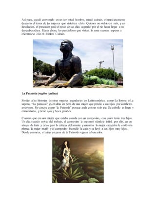 Así pues, quedó convertido en un ser mitad hombre, mitad caimán, e inmediatamente
despertó el terror de las mujeres que visitaban el río. Quienes no volvieron más, y en
desolación, el pescador pasó el resto de sus días vagando por el río hasta llegar a su
desembocadura. Hasta ahora, los pescadores que visitan la zona cuentan esperar a
encontrarse con el Hombre Caimán.
La Patasola (región Andina)
Similar a las historias de otras mujeres legendarias en Latinoamérica, como La llorona o La
sayona, “La patasola” es el alma en pena de una mujer que perdió a sus hijos por conflictos
amorosos. Se conoce como “la Patasola” porque anda con un solo pie. Su cabello es largo y
enmarañado, y tiene ojos y boca grandes.
Cuentan que era una mujer que estaba casada con un campesino, con quien tenía tres hijos.
Un día, cuando volvía del trabajo, el campesino la encontró siéndole infiel, por ello, en un
ataque de furia y celos picó la cabeza del amante y mientras la mujer escapaba le cortó una
pierna; la mujer murió y el campesino incendió la casa y se llevó a sus hijos muy lejos.
Desde entonces, el alma en pena de la Patasola regresa a buscarlos.
 