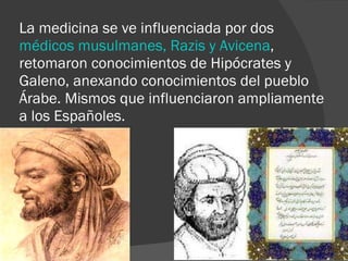 La medicina se ve influenciada por dos  médicos musulmanes, Razis y Avicena , retomaron conocimientos de Hipócrates y Galeno, anexando conocimientos del pueblo Árabe. Mismos que influenciaron ampliamente a los Españoles. 