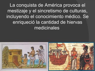 La conquista de América provoca el mestizaje y el sincretismo de culturas, incluyendo el conocimiento médico. Se enriqueció la cantidad de hiervas medicinales  