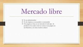 Mercado libre
 Es un administrador
 Es de empresa a consumidor a consumidor
 Esta pagina se basa en un mercado d todo tipo de
productos los cuales estan en venta es una pagina no
tan llamativa y no tiene muchos enlaces
 