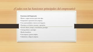 ¿Cuales son las funciones principales del empresario?
Funciones del Empresario
• Reúne y asigna recursos para crear algo.
• Emprende la operación de la empresa.
• Crea oportunidades e innova en el negocio.
• Participa en el diseño, montaje y operación.
• Invierte dinero, tiempo, conocimiento, prestigio.
• Arriesga dinero y prestigio.
• Recibe beneficios.
• Crea riqueza y genera empleo.
• Administra y dirige la empresa.
 