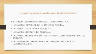 ¿Porque órganos esta conformada la administración?
• CONSEJO INTERDEPARTAMENTAL DE INFORMATICA.
• - COMISION SUPERIOR DE LA FUNCION PUBLICA.
• - CONSEJO DE LA FUNCION PUBLICA.
• - COMISION TECNICA DE PERSONAL.
• - CONSEJO RECTOR DEL INSTITUTO ANDALUZ DE ADMINISTRACION
PUBLICA.
• - COMISION DE COMPRAS DE LA CONSEJERIA DE JUSTICIA Y
ADMINISTRACION
 