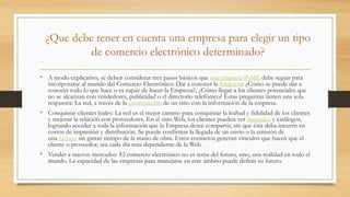 ¿Que debe tener en cuenta una empresa para elegir un tipo
de comercio electrónico determinado?
• A modo explicativo, se deben considerar tres pasos básicos que una empresa PyME debe seguir para
incorporarse al mundo del Comercio Electrónico: Dar a conocer la Empresa: ¿Cómo se puede dar a
conocer todo lo que hace o es capaz de hacer la Empresa?, ¿Cómo llegar a los clientes potenciales que
no se alcanzan con vendedores, publicidad o el directorio telefónico? Estas preguntas tienen una sola
respuesta: La red, a través de la construcción de un sitio con la información de la empresa.
• Conquistar clientes leales: La red es el mejor camino para conquistar la lealtad y fidelidad de los clientes
y mejorar la relación con proveedores. En el sitio Web, los clientes pueden ver manuales y catálogos,
logrando acceder a toda la información que la Empresa desee compartir, sin que ésta deba incurrir en
costos de impresión y distribución. Se puede confirmar la llegada de un envío o la emisión de
una factura sin gastar tiempo de la mano de obra. Estos contactos generan vínculos que hacen que el
cliente o proveedor, sea cada día más dependiente de la Web.
• Vender a nuevos mercados: El comercio electrónico no es tema del futuro, sino, una realidad en todo el
mundo. La capacidad de las empresas para manejarse en este ámbito puede definir su futuro.
 