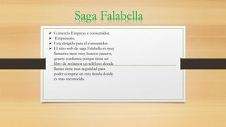  Comercio Empresa a consumidor.
 Empresario.
 Esta dirigido para el consumidor.
 El sitio web de saga Falabella es muy
llamativa tiene muy buenos precios,
genera confianza porque tiene un
libro de reclamos un teléfono donde
llamar tiene mas seguridad para
poder comprar en esta tienda donde
es mas reconocida.
Saga Falabella
 