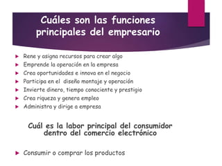 Cuáles son las funciones
principales del empresario
 Rene y asigna recursos para crear algo
 Emprende la operación en la empresa
 Crea oportunidades e innova en el negocio
 Participa en el diseño montaje y operación
 Invierte dinero, tiempo conociente y prestigio
 Crea riqueza y genera empleo
 Administra y dirige a empresa
Cuál es la labor principal del consumidor
dentro del comercio electrónico
 Consumir o comprar los productos
 