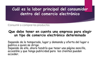 Cuál es la labor principal del consumidor
dentro del comercio electrónico
Consumir o comprar los productos
Que debe tener en cuenta una empresa para elegir
un tipo de comercio electrónico determinado
Depende de la temporada, lugar y demanda y oferta del lugar o
publico a quien se dirige.
Depende de ello, ahora tendría que tener una página sencilla,
accesible y que tenga publicidad para los clientes puedan
acceder.
 