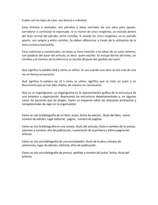 Cuáles son los tipos de citas: son directa e indirecta <br />Citas directas o textuales: son párrafos o ideas extraídos de una obra para apoyar, corroborar o contrastar lo expresado. Si es menor de cinco renglones, va incluida dentro del flujo normal del párrafo, entre comillas. Si excede los cinco renglones, va en párrafo aparte, con sangría y entre comillas. Se deben diferenciar a través de la utilización de la letra cursiva o bastardilla.<br />Citas indirectas o contextuales: en éstas se hace mención a las ideas de un autor externo, con palabras del autor del artículo, es decir, quien escribe. Se incluye dentro del texto, sin comillas y el número de la referencia se escribe después del apellido del autor.<br />Qué significa la palabra ibid y cómo se utiliza: se usa cuando una obra se cita más de una vez en forma consecutiva.<br />Qué significa la palabra op cit y cómo se utiliza: significa que se citan un autor y un documento que ya han sido citados, de manera no consecutiva.<br />Que es un organigrama: un organigrama es la representación gráfica de la estructura de una empresa u organización. Representa las estructuras departamentales y, en algunos casos, las personas que las dirigen, hacen un esquema sobre las relaciones jerárquicas y competenciales de vigor en la organización.<br />Como se cita la bibliografía de un libro: autor, fecha de edición,  título del libro,  tomo,  número de edición, lugar editorial,  página,  número de páginas <br />Como se cita la bibliografía en una revista: título del artículo, título o nombre de la revista, volumen y número, año de publicación, numeración de la primera y última página del artículo.<br />Cómo se cita una bibliografía de una enciclopedia: título de la obra, número de volúmenes, lugar de edición, editorial, años de publicación.<br />Como se cita una bibliografía de prensa: apellido y nombre del autor, fecha, título del artículo.   <br />tablas        graficasfiguras Son instrumentos mediante los cuales el investigador puede presentar en forma clara, precisa y relativamente sencilla, una gran cantidad de información, especialmente referida a los resultados del análisis de la información recogida. Es cualquier dibujo, ilustración, imagen, diagrama, fotografía, gráfica de puntos o líneas, histograma, diagrama de sectores, etc.; que podrías querer insertar en tu documento para ilustrar o clarificar alguna idea. La mayor parte de esta guía trata sobre cómo preparar los gráficos para incluirlos en tu documento.Materiales ilustrados tales como: figuras, mapas, gráficos, y fotografías, reciben el nombre genérico de figuras. Estas proporcionan mayor comprensión al contenido de una investigación. Las ilustraciones que se incluyan en el texto, deben complementar la información y no ser simplemente una repetición de lo que hay en el texto.<br />