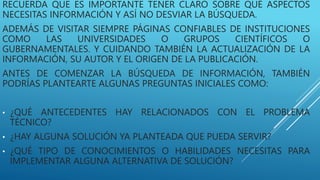RECUERDA QUE ES IMPORTANTE TENER CLARO SOBRE QUÉ ASPECTOS
NECESITAS INFORMACIÓN Y ASÍ NO DESVIAR LA BÚSQUEDA.
ADEMÁS DE VISITAR SIEMPRE PÁGINAS CONFIABLES DE INSTITUCIONES
COMO LAS UNIVERSIDADES O GRUPOS CIENTÍFICOS O
GUBERNAMENTALES. Y CUIDANDO TAMBIÉN LA ACTUALIZACIÓN DE LA
INFORMACIÓN, SU AUTOR Y EL ORIGEN DE LA PUBLICACIÓN.
ANTES DE COMENZAR LA BÚSQUEDA DE INFORMACIÓN, TAMBIÉN
PODRÍAS PLANTEARTE ALGUNAS PREGUNTAS INICIALES COMO:
• ¿QUÉ ANTECEDENTES HAY RELACIONADOS CON EL PROBLEMA
TÉCNICO?
• ¿HAY ALGUNA SOLUCIÓN YA PLANTEADA QUE PUEDA SERVIR?
• ¿QUÉ TIPO DE CONOCIMIENTOS O HABILIDADES NECESITAS PARA
IMPLEMENTAR ALGUNA ALTERNATIVA DE SOLUCIÓN?
 