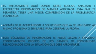 ES PRECISAMENTE AQUÍ DONDE DEBES BUSCAR, ANALIZAR Y
RECOLECTAR INFORMACIÓN DE MANERA ADECUADA. ESTA FASE TE
PERMITIRÁ TENER UNA MEJOR COMPRENSIÓN DE LA PROBLEMÁTICA
PLANTEADA.
ADEMÁS DE IR ACERCÁNDOTE A SOLUCIONES QUE YA SE HAN DADO AL
MISMO PROBLEMA O SIMILARES, PARA GENERAR LA PROPIA.
ESTA BÚSQUEDA DE INFORMACIÓN TE PUEDE LLEVAR A EXPLORAR
CONOCIMIENTOS PROPIOS DE LOS CAMPOS DE ESPECIALIDAD
RELACIONADOS CON LA SITUACIÓN QUE DEBE AFRONTARSE.
 