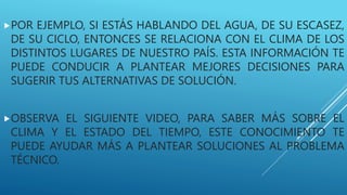 POR EJEMPLO, SI ESTÁS HABLANDO DEL AGUA, DE SU ESCASEZ,
DE SU CICLO, ENTONCES SE RELACIONA CON EL CLIMA DE LOS
DISTINTOS LUGARES DE NUESTRO PAÍS. ESTA INFORMACIÓN TE
PUEDE CONDUCIR A PLANTEAR MEJORES DECISIONES PARA
SUGERIR TUS ALTERNATIVAS DE SOLUCIÓN.
OBSERVA EL SIGUIENTE VIDEO, PARA SABER MÁS SOBRE EL
CLIMA Y EL ESTADO DEL TIEMPO, ESTE CONOCIMIENTO TE
PUEDE AYUDAR MÁS A PLANTEAR SOLUCIONES AL PROBLEMA
TÉCNICO.
 