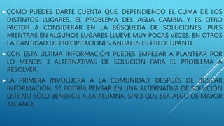COMO PUEDES DARTE CUENTA QUE, DEPENDIENDO EL CLIMA DE LOS
DISTINTOS LUGARES, EL PROBLEMA DEL AGUA CAMBIA Y ES OTRO
FACTOR A CONSIDERAR EN LA BÚSQUEDA DE SOLUCIONES, PUES
MIENTRAS EN ALGUNOS LUGARES LLUEVE MUY POCAS VECES, EN OTROS
LA CANTIDAD DE PRECIPITACIONES ANUALES ES PREOCUPANTE.
CON ESTA ÚLTIMA INFORMACIÓN PUEDES EMPEZAR A PLANTEAR POR
LO MENOS 3 ALTERNATIVAS DE SOLUCIÓN PARA EL PROBLEMA A
RESOLVER.
LA PRIMERA INVOLUCRA A LA COMUNIDAD. DESPUÉS DE BUSCAR
INFORMACIÓN, SE PODRÍA PENSAR EN UNA ALTERNATIVA DE SOLUCIÓN
QUE NO SÓLO BENEFICIE A LA ALUMNA, SINO QUE SEA ALGO DE MAYOR
ALCANCE.
 