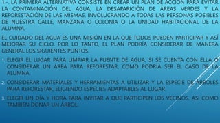 1.-. LA PRIMERA ALTERNATIVA CONSISTE EN CREAR UN PLAN DE ACCIÓN PARA EVITAR
LA CONTAMINACIÓN DEL AGUA, LA DESAPARICIÓN DE ÁREAS VERDES Y LA
REFORESTACIÓN DE LAS MISMAS, INVOLUCRANDO A TODAS LAS PERSONAS POSIBLES
DE NUESTRA CALLE, MANZANA O COLONIA O LA UNIDAD HABITACIONAL DE LA
ALUMNA.
EL CUIDADO DEL AGUA ES UNA MISIÓN EN LA QUE TODOS PUEDEN PARTICIPAR Y ASÍ
MEJORAR SU CICLO. POR LO TANTO, EL PLAN PODRÍA CONSIDERAR DE MANERA
GENERAL LOS SIGUIENTES PUNTOS.
1. ELEGIR EL LUGAR PARA LIMPIAR LA FUENTE DE AGUA, SI SE CUENTA CON ELLA O
CONSIDERAR UN ÁREA PARA REFORESTAR, COMO PODRÍA SER EL CASO DE LA
ALUMNA.
2. CONSIDERAR MATERIALES Y HERRAMIENTAS A UTILIZAR Y LA ESPECIE DE ÁRBOLES
PARA REFORESTAR, ELIGIENDO ESPECIES ADAPTABLES AL LUGAR.
3. ELEGIR UN DÍA Y HORA PARA INVITAR A QUE PARTICIPEN LOS VECINOS, ASÍ COMO
TAMBIÉN DONAR UN ÁRBOL.
 