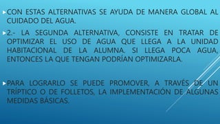 CON ESTAS ALTERNATIVAS SE AYUDA DE MANERA GLOBAL AL
CUIDADO DEL AGUA.
2.- LA SEGUNDA ALTERNATIVA, CONSISTE EN TRATAR DE
OPTIMIZAR EL USO DE AGUA QUE LLEGA A LA UNIDAD
HABITACIONAL DE LA ALUMNA. SI LLEGA POCA AGUA,
ENTONCES LA QUE TENGAN PODRÍAN OPTIMIZARLA.
PARA LOGRARLO SE PUEDE PROMOVER, A TRAVÉS DE UN
TRÍPTICO O DE FOLLETOS, LA IMPLEMENTACIÓN DE ALGUNAS
MEDIDAS BÁSICAS.
 