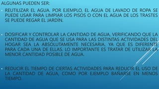 ALGUNAS PUEDEN SER:
• REUTILIZAR EL AGUA. POR EJEMPLO, EL AGUA DE LAVADO DE ROPA SE
PUEDE USAR PARA LIMPIAR LOS PISOS O CON EL AGUA DE LOS TRASTES
SE PUEDE REGAR EL JARDÍN.
• DOSIFICAR Y CONTROLAR LA CANTIDAD DE AGUA, VERIFICANDO QUE LA
CANTIDAD DE AGUA QUE SE USA PARA LAS DISTINTAS ACTIVIDADES DEL
HOGAR SEA LA ABSOLUTAMENTE NECESARIA, YA QUE ES DIFERENTE
PARA CADA UNA DE ELLAS. LO IMPORTANTE ES TRATAR DE UTILIZAR LA
MENOR CANTIDAD POSIBLE DE AGUA.
• REDUCIR EL TIEMPO DE CIERTAS ACTIVIDADES PARA REDUCIR EL USO DE
LA CANTIDAD DE AGUA, COMO POR EJEMPLO BAÑARSE EN MENOS
TIEMPO.
 