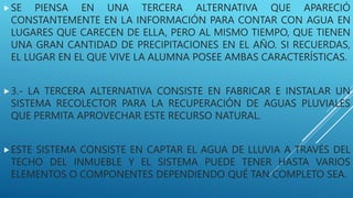 SE PIENSA EN UNA TERCERA ALTERNATIVA QUE APARECIÓ
CONSTANTEMENTE EN LA INFORMACIÓN PARA CONTAR CON AGUA EN
LUGARES QUE CARECEN DE ELLA, PERO AL MISMO TIEMPO, QUE TIENEN
UNA GRAN CANTIDAD DE PRECIPITACIONES EN EL AÑO. SI RECUERDAS,
EL LUGAR EN EL QUE VIVE LA ALUMNA POSEE AMBAS CARACTERÍSTICAS.
3.- LA TERCERA ALTERNATIVA CONSISTE EN FABRICAR E INSTALAR UN
SISTEMA RECOLECTOR PARA LA RECUPERACIÓN DE AGUAS PLUVIALES
QUE PERMITA APROVECHAR ESTE RECURSO NATURAL.
ESTE SISTEMA CONSISTE EN CAPTAR EL AGUA DE LLUVIA A TRAVÉS DEL
TECHO DEL INMUEBLE Y EL SISTEMA PUEDE TENER HASTA VARIOS
ELEMENTOS O COMPONENTES DEPENDIENDO QUÉ TAN COMPLETO SEA.
 