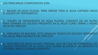  LOS PRINCIPALES COMPONENTES SON:
 1.- BAJADA DE AGUA PLUVIAL. PARA DIRIGIR TODA EL AGUA CAPTADA HACIA
EL EQUIPO DE TRATAMIENTO.
 2.- EQUIPO DE TRATAMIENTO DE AGUA PLUVIAL. CONSISTE EN UN FILTRO
PARA SEPARAR LOS SÓLIDOS PRESENTES EN EL AGUA COMO TIERRA U HOJAS
SECAS DE ÁRBOLES.
 3.- DESCARGA DE BASURAS. ÉSTE CANALIZA TODOS LOS SÓLIDOS SEPARADOS
DEL AGUA PARA SACARLOS DEL PROCESO.
 4.- DESCARGA DE AGUA PLUVIAL TRATADA. UNA VEZ QUE SE SEPARARON LOS
SÓLIDOS PRESENTES EN EL AGUA, ESTA ÚLTIMA SE ENVÍA A UN DEPÓSITO O
CISTERNA PARA SU ALMACENAMIENTO.
 