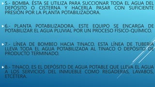 5.- BOMBA. ÉSTA SE UTILIZA PARA SUCCIONAR TODA EL AGUA DEL
DEPÓSITO O CISTERNA Y HACERLA PASAR CON SUFICIENTE
PRESIÓN POR LA PLANTA POTABILIZADORA.
6.- PLANTA POTABILIZADORA. ESTE EQUIPO SE ENCARGA DE
POTABILIZAR EL AGUA PLUVIAL POR UN PROCESO FÍSICO-QUÍMICO.
7.- LÍNEA DE BOMBEO HACIA TINACO. ESTA LÍNEA DE TUBERÍA
LLEVA TODA EL AGUA POTABILIZADA AL TINACO O DEPÓSITO DE
PRODUCTO TERMINADO.
8.- TINACO. ES EL DEPÓSITO DE AGUA POTABLE QUE LLEVA EL AGUA
A LOS SERVICIOS DEL INMUEBLE COMO REGADERAS, LAVABOS,
ETCÉTERA.
 