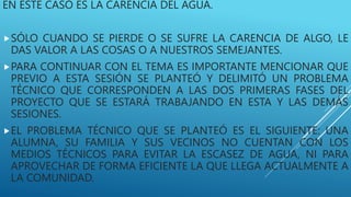 EN ESTE CASO ES LA CARENCIA DEL AGUA.
SÓLO CUANDO SE PIERDE O SE SUFRE LA CARENCIA DE ALGO, LE
DAS VALOR A LAS COSAS O A NUESTROS SEMEJANTES.
PARA CONTINUAR CON EL TEMA ES IMPORTANTE MENCIONAR QUE
PREVIO A ESTA SESIÓN SE PLANTEÓ Y DELIMITÓ UN PROBLEMA
TÉCNICO QUE CORRESPONDEN A LAS DOS PRIMERAS FASES DEL
PROYECTO QUE SE ESTARÁ TRABAJANDO EN ESTA Y LAS DEMÁS
SESIONES.
EL PROBLEMA TÉCNICO QUE SE PLANTEÓ ES EL SIGUIENTE: UNA
ALUMNA, SU FAMILIA Y SUS VECINOS NO CUENTAN CON LOS
MEDIOS TÉCNICOS PARA EVITAR LA ESCASEZ DE AGUA, NI PARA
APROVECHAR DE FORMA EFICIENTE LA QUE LLEGA ACTUALMENTE A
LA COMUNIDAD.
 
