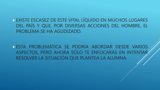 EXISTE ESCASEZ DE ESTE VITAL LÍQUIDO EN MUCHOS LUGARES
DEL PAÍS Y QUE, POR DIVERSAS ACCIONES DEL HOMBRE, EL
PROBLEMA SE HA AGUDIZADO.
ESTA PROBLEMÁTICA SE PODRÍA ABORDAR DESDE VARIOS
ASPECTOS, PERO AHORA SÓLO TE ENFOCARÁS EN INTENTAR
RESOLVER LA SITUACIÓN QUE PLANTEA LA ALUMNA.
 