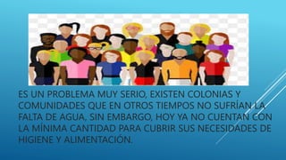 ES UN PROBLEMA MUY SERIO, EXISTEN COLONIAS Y
COMUNIDADES QUE EN OTROS TIEMPOS NO SUFRÍAN LA
FALTA DE AGUA, SIN EMBARGO, HOY YA NO CUENTAN CON
LA MÍNIMA CANTIDAD PARA CUBRIR SUS NECESIDADES DE
HIGIENE Y ALIMENTACIÓN.
 