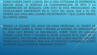 COMO PUEDES DARTE CUENTA, EN LA VIDA COTIDIANA SE DESPERDICIA
MUCHA AGUA, SI AGREGAS LA CONTAMINACIÓN DE RÍOS Y LA
DESAPARICIÓN DE BOSQUES, CON ESTO SE ESTÁ PROVOCANDO UN
DESEQUILIBRIO IMPORTANTE EN EL CICLO DEL AGUA, QUE A SU VEZ
GENERA QUE HAYA MÁS LUGARES EROSIONADOS Y QUE LLUEVA MENOS
EN CIERTAS ZONAS.
SIENDO LA ESCASEZ DEL AGUA UN GRAN PROBLEMA, ES TIEMPO DE
REFLEXIONAR SOBRE EL TEMA Y PENSAR LA MANERA DE APROVECHAR
EL AGUA QUE BRINDA LA NATURALEZA, SOBRE TODO EN LUGARES
DONDE LLUEVE POCO Y ESCASEA EL AGUA. AUNQUE EN EL CASO DE LA
ESTUDIANTE, VIVE EN UNA ZONA EN LA QUE LLUEVE MUCHO PERO NO
TIENEN AGUA DISPONIBLE PARA SUS ACTIVIDADES COTIDIANAS. ¿CÓMO
SE PODRÍA SOLUCIONAR EL PROBLEMA TÉCNICO?
 