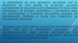 ES IMPORTANTE EN ESTE MOMENTO RECORDAR QUE EL
PROPÓSITO DE ESTA SESIÓN ES PLANTEAR ALGUNAS
ALTERNATIVAS DE SOLUCIÓN A ESTE PROBLEMA TÉCNICO, PERO
HACIÉNDOLO DE MANERA SISTEMÁTICA E INFORMADA PARA
NO AVENTURARSE A PLANTEAR SOLUCIONES BASADAS EN
INFORMACIÓN ERRÓNEA O FALSA QUE CONDUZCA AL
FRACASO DEL PROYECTO.
RECUERDA QUE TODO PROYECTO NECESITA DE INFORMACIÓN
VERAZ. POR ESO ES IMPORTANTE CONSIDERAR LAS
RECOMENDACIONES PARA BUSCAR INFORMACIÓN QUE
APRENDISTE EN LA SESIÓN ANTERIOR. RECUERDA UNA DE LAS
PRINCIPALES CON EL SIGUIENTE VIDEO
 