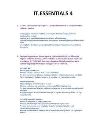 1419149-212141IT.ESSENTIALS 4IT.ESSENTIALS 4<br />¿Cuáles tarjetas deben trabajarse? Explique brevemente la funcionalidad de cada una de ellas<br />Una tarjeta de interfaz de red (NIC) es una tarjeta de adaptador para conectar el ordenador a una red.Una tarjeta de red inalámbrica es una tarjeta de adaptador para conectar su ordenador a otro ordenador o un punto de acceso inalámbrico con señales de radio.Un adaptador de vídeo es una tarjeta de adaptador que envía datos a una pantalla de ordenador.<br />Explique los pasos que deben seguirse en la instalación de las diferentes tarjetas en forma detallada. Debe indicarse el paso a paso que se sugiere en el software IT ESSENTIALS. Seleccione la opción Show instructions para conocer el procedimiento que se sugiere en el software.<br />INSTALAR NICMueva el NIC para el casoAlinee la tarjeta a la ranura PCIe x1 en la placa basePresione suavemente la tarjeta hasta que la tarjeta esté completamente asentado.Fije la tarjeta de PC de fijar el soporte de montaje a la caja con un tornillo.Instale Wireless NICMueva la tarjeta inalámbrica para el caso.Alinee la tarjeta de red inalámbrica en la ranura PCI en la placa basePresione suavemente la tarjeta inalámbrica hasta que la tarjeta esté completamente asentadoAsegure la tarjeta de red inalámbrica de fijar el soporte de montaje de PC a la caja con un tornillo.INSTALAR adaptador de vídeoMueva el adaptador de vídeo para el casoAlinee el adaptador de vídeo a la ranura PCIe x16 en la placa basePresione suavemente en el adaptador de vídeo hasta que la tarjeta esté completamente asentadoAsegure el adaptador de vídeo de fijar el soporte de montaje de PC a la caja con un tornillo.<br />Resuelva el siguiente examen y copie las preguntas y las respuestas en su cuaderno de informática:<br />1) Es el mas moderno formato de ranura de expansión:   Slot AGP 2X<br />2) Tarjeta utilizada para interconectar computadoras por medio de cables:  Tarjeta de                 red<br />3) Tarjeta utilizada para observar fenómenos eléctricos y realizar pruebas electrónicas: Tarjeta osciloscopio<br />4) Slots diseñados básicamente para la conexión de tarjetas módem: AMR-CNR<br />5) Tarjeta que permite acelerar el proceso de los gráficos: Tarjeta de video<br />6) Slot que desplazó del mercado comercial al Slot ISA-16: Slot PCI<br />7) Tarjeta utilizada para interconectar computadoras sin necesidad de cables: Tarjeta de red Wi-Fi<br />8) Dispositivo USB que permiten recibir la señal de teléfonos celulares, PDA y otros equipos cercanos: Adaptador USB-BlueTooth<br />9) Dispositivo portátil que permite el acceso a redes WLAN: Adaptador USB-Wireless<br />10) Tarjeta que permite aumentar la cantidad de puertos disponibles: Tarjeta de expansión de puertos<br />