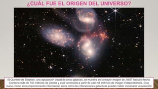 ¿CUÁL FUE EL ORIGEN DEL UNIVERSO?
El Quinteto de Stephan, una agrupación visual de cinco galaxias, se muestra en la mayor imagen de JWST hasta la fecha.
Contiene más de 150 millones de píxeles y está construida a partir de casi mil archivos de imagen independientes. Esta
nueva visión está proporcionando información sobre cómo las interacciones galácticas pueden haber impulsado la evolución
 
