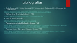 bibliografías
 Calle Rosales 1917, Calle Libertad 1917, Catedral de Culiacán 1948, Mercado de
Culiacán 1947,
http://culiacan.mforos.com/1259332/6587704-culiacan-antiguo/
 Edificio de la Cruz Roja Culiacán 1958
https://documentalias.wordpress.com/tag/culiacan/
 Templo apostólico 1968
http://wikihistoria.iafcj.org/Archivo:7_(2).jpg
 Panorama a catedral Culiacán, Sinaloa 1968
http://www.todocoleccion.net/postales-mexico/antigua-postal-panorama-catedral-
culiacan-mexico-escrita-circulada-alicante-1968~x31109650
 Avenida Álvaro Obregon, Culiacán Sinaloa 1970
http://www.todocoleccion.net/postales-mexico/antigua-postal-avendia-obregon-
culiacan-mexico-escrita-circulada-alicante-1970~x31109643
 