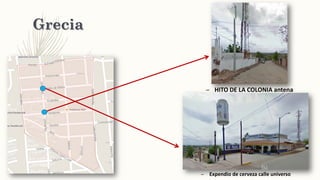 Grecia
– HITO DE LA COLONIA antena
– Expendio de cerveza calle universo
 