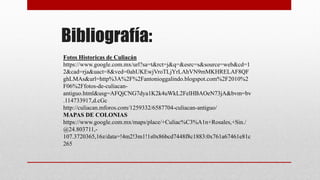 Bibliografía:
Fotos Historicas de Culiacán
https://www.google.com.mx/url?sa=t&rct=j&q=&esrc=s&source=web&cd=1
2&cad=rja&uact=8&ved=0ahUKEwjVroTLjYrLAhVN9mMKHRELAF8QF
ghLMAs&url=http%3A%2F%2Fantonioggalindo.blogspot.com%2F2010%2
F06%2Ffotos-de-culiacan-
antiguo.html&usg=AFQjCNG7dya1K2k4uWkL2FelHBAOeN73jA&bvm=bv
.114733917,d.cGc
http://culiacan.mforos.com/1259332/6587704-culiacan-antiguo/
MAPAS DE COLONIAS
https://www.google.com.mx/maps/place/+Culiac%C3%A1n+Rosales,+Sin./
@24.803711,-
107.3720365,16z/data=!4m2!3m1!1s0x86bcd7448f8c1883:0x761a67461e81c
265
 