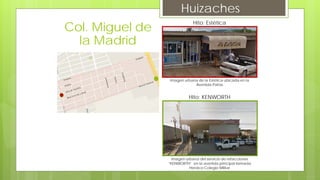 Huizaches
Hito: Estética
Imagen urbana de la Estética ubicada en la
Avenida Patria
Hito: KENWORTH
Imagen urbana del servicio de refacciones
“KENWORTH” en la avenida principal llamada
Heroico Colegio Militar
Col. Miguel de
la Madrid
 