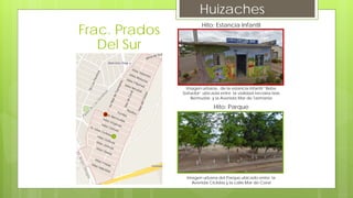 Huizaches
Hito: Estancia Infantil
Imagen urbana, de la estancia Infantil “Bebe
Soñador” ubicada entre la vialidad terciaria Islas
Bermudas y la Avenida Mar de Tazmania
Hito: Parque
Imagen urbana del Parque ubicado entre la
Avenida Ciclidas y la calle Mar de Coral
Frac. Prados
Del Sur
 