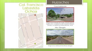 Huizaches
Casa habitación
Imagen de las viviendas de el lugar tomada desde la
esquina entre la vialidad terciaria Presidente Mariano
Paredes y la vialidad secundaria Bienestar social
Hito: Obregón
Imagen de la vialidad primaria Álvaro Obregón
Col. Francisco
Labastida
Ochoa
 