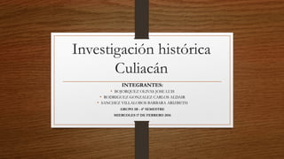 Investigación histórica
Culiacán
INTEGRANTES:
• BOJORQUEZ OLIVAS JOSE LUIS
• RODRIGUEZ GONZALEZ CARLOS ALDAIR
• SANCHEZ VILLALOBOS BARBARA ARIZBETH
GRUPO 3B - 4° SEMESTRE
MIERCOLES 17 DE FEBRERO 2016
 