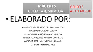 ALUMNOS DEL GRUPO 3 DEL 4TO SEMESTRE
FACULTAD DE ARQUITECTURA
UNIVERSIDAD AUTÓNOMA DE SINALOA
PROYECTO ARQUITECTONICO Y CONTEXTO
ASESORA: MTE. Maribel Prieto Alvarado
22 DE FEBRERO DEL 2016
IMÁGENES
CULIACAN, SINALOA.
GRUPO 3
4TO SEMESTRE
 