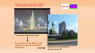 Década de los 80’
La canasta, década de los 80’
Se derrumbo en el año 1985, y al año
siguiente se coloco el monumento a
Cuauhtémoc. Monumento Cuauhtémoc,
década de los 80’
 