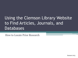 Using the Clemson Library Website
to Find Articles, Journals, and
Databases
How to Locate Prior Research
Summer 2015
 
