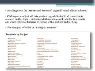 • Scrolling down the “Articles and Research” page will reveal a list of subjects.
• Clicking on a subject will take you to a page dedicated to all resources for
research on that topic – including which databases will yield the best results
and which reference librarian to contact with questions and for help.
• For example, let’s click on “Biological Sciences.”
 