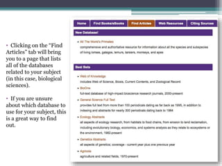 • Clicking on the “Find
Articles” tab will bring
you to a page that lists
all of the databases
related to your subject
(in this case, biological
sciences).
• If you are unsure
about which database to
use for your subject, this
is a great way to find
out.
 