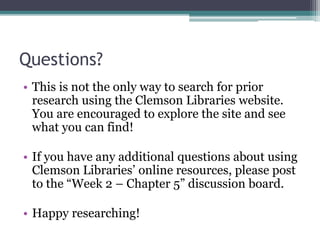 Questions?
• This is not the only way to search for prior
research using the Clemson Libraries website.
You are encouraged to explore the site and see
what you can find!
• If you have any additional questions about using
Clemson Libraries’ online resources, please post
to the “Week 2 – Chapter 5” discussion board.
• Happy researching!
 