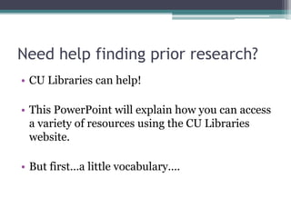 Need help finding prior research?
• CU Libraries can help!
• This PowerPoint will explain how you can access
a variety of resources using the CU Libraries
website.
• But first…a little vocabulary….
 